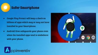 Safer Smartphone
● Google Play Protect will keep a check on
billions of apps which may or may not have
installed in your Smartphone.
● Android Oreo safeguards your phone even
when the installed apps tend to misbehave
with your phone.
 