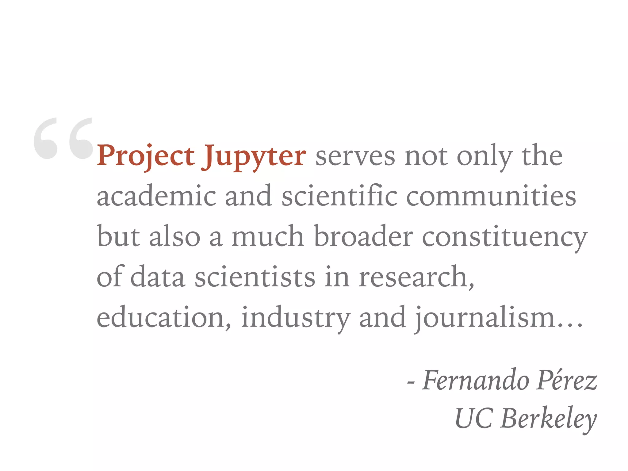 “Project Jupyter serves not only the
academic and scientific communities
but also a much broader constituency
of data scientists in research,
education, industry and journalism…
- Fernando Pérez
UC Berkeley
 