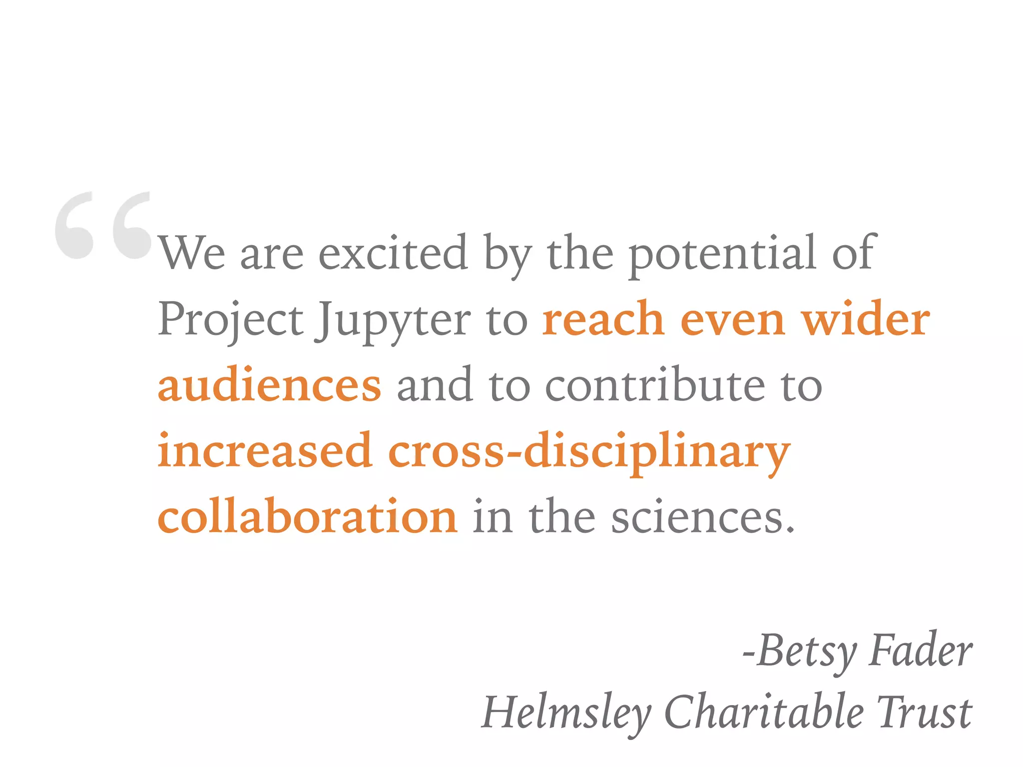 “We are excited by the potential of
Project Jupyter to reach even wider
audiences and to contribute to
increased cross-disciplinary
collaboration in the sciences.
-Betsy Fader
Helmsley Charitable Trust
 