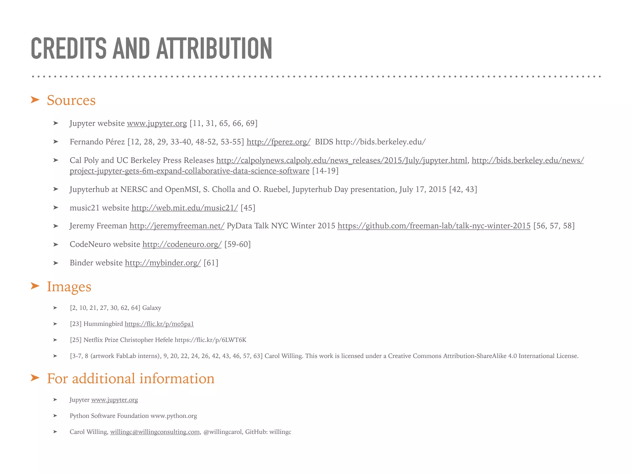 CREDITS AND ATTRIBUTION
➤ Sources
➤ Jupyter website www.jupyter.org [11, 31, 65, 66, 69]
➤ Fernando Pérez [12, 28, 29, 33-40, 48-52, 53-55] http://fperez.org/ BIDS http://bids.berkeley.edu/
➤ Cal Poly and UC Berkeley Press Releases http://calpolynews.calpoly.edu/news_releases/2015/July/jupyter.html, http://bids.berkeley.edu/news/
project-jupyter-gets-6m-expand-collaborative-data-science-software [14-19]
➤ Jupyterhub at NERSC and OpenMSI, S. Cholla and O. Ruebel, Jupyterhub Day presentation, July 17, 2015 [42, 43]
➤ music21 website http://web.mit.edu/music21/ [45]
➤ Jeremy Freeman http://jeremyfreeman.net/ PyData Talk NYC Winter 2015 https://github.com/freeman-lab/talk-nyc-winter-2015 [56, 57, 58]
➤ CodeNeuro website http://codeneuro.org/ [59-60]
➤ Binder website http://mybinder.org/ [61]
➤ Images
➤ [2, 10, 21, 27, 30, 62, 64] Galaxy
➤ [23] Hummingbird https://flic.kr/p/mo5pa1
➤ [25] Netflix Prize Christopher Hefele https://flic.kr/p/6LWT6K
➤ [3-7, 8 (artwork FabLab interns), 9, 20, 22, 24, 26, 42, 43, 46, 57, 63] Carol Willing. This work is licensed under a Creative Commons Attribution-ShareAlike 4.0 International License.
➤ For additional information
➤ Jupyter www.jupyter.org
➤ Python Software Foundation www.python.org
➤ Carol Willing, willingc@willingconsulting.com, @willingcarol, GitHub: willingc
 