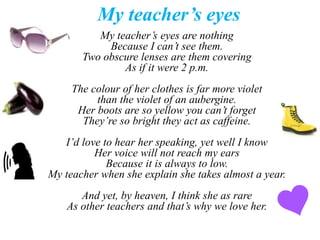 My teacher’s eyes 
My teacher’s eyes are nothing 
Because I can’t see them. 
Two obscure lenses are them covering 
As if it were 2 p.m. 
The colour of her clothes is far more violet 
than the violet of an aubergine. 
Her boots are so yellow you can’t forget 
They’re so bright they act as caffeine. 
I’d love to hear her speaking, yet well I know 
Her voice will not reach my ears 
Because it is always to low. 
My teacher when she explain she takes almost a year. 
And yet, by heaven, I think she as rare 
As other teachers and that’s why we love her. 
