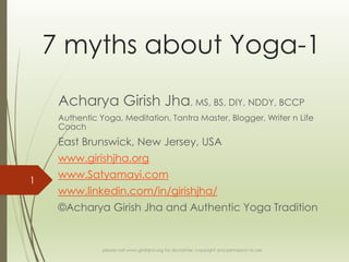 7 myths about Yoga-1
Acharya Girish Jha, MS, BS, DIY, NDDY, BCCP
Authentic Yoga, Meditation, Tantra Master, Blogger, Writer n Life
Coach

East Brunswick, New Jersey, USA
www.girishjha.org
1

www.Satyamayi.com
www.linkedin.com/in/girishjha/
©Acharya Girish Jha and Authentic Yoga Tradition

please visit www.girishjha.org for disclaimer, copyright and permission to use

 