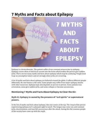 7 Myths and Facts about Epilepsy
Epilepsy is a brain disorder. The patient suffers from constant seizures due to epilepsy.
Epilepsy causes shots of electrical current into the brain which makes the person give sudden
jerks. There are too many myths and facts about epilepsy which may be confusing. People tend
to go an assumptive nature and act wrongly when jerks are occurring.
A lot of myths and facts about epilepsy are believed around the globe. It affects different people
differently. No one human is the same. Some people may suffer from major epilepsy attacks
with other issues too. Epilepsy type also depends on person to person. Some patients lose
orientation, some give sudden jerks, and some collapse or become unconscious.
Mentioning 7 Myths and Facts About Epilepsy to Clear the Air:
Myth #1: Epilepsy is caused by the presence of “evil spirits” or supernatural
powers.
In the list of myths and facts about epilepsy, this one comes at the top. The visual of the person
experiencing epilepsy isn’t a pleasant sight to watch. The tongue may come out, and constant
jerks, disorientation, and may fall unconscious after the attack. Seeing this the common people
of the society have come up with this myth.
 