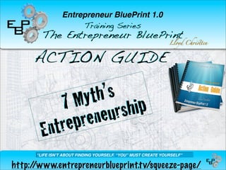Entrepreneur BluePrint 1.0
                      Training Series
        The Entrepreneur BluePrint
                                                               Lloyd Ch!"ten



     ACTION GUIDE

                    yt h’s
               7 M rship
                 ep ren eu
        En    tr
      “LIFE ISNʼT ABOUT FINDING YOURSELF. “YOU” MUST CREATE YOURSELF”

http://www.entrepreneurblueprint.t v/squeeze-page/
 