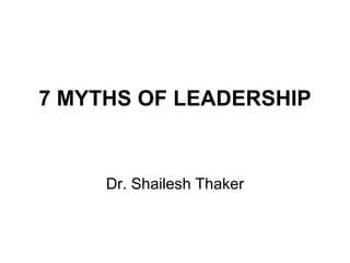 7 MYTHS OF LEADERSHIP Dr. Shailesh Thaker 