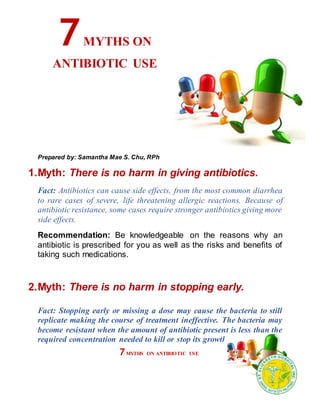 Prepared by: Samantha Mae S. Chu, RPh
1.Myth: There is no harm in giving antibiotics.
Fact: Antibiotics can cause side effects, from the most common diarrhea
to rare cases of severe, life threatening allergic reactions. Because of
antibiotic resistance, some cases require stronger antibiotics giving more
side effects.
Recommendation: Be knowledgeable on the reasons why an
antibiotic is prescribed for you as well as the risks and benefits of
taking such medications.
2.Myth: There is no harm in stopping early.
Fact: Stopping early or missing a dose may cause the bacteria to still
replicate making the course of treatment ineffective. The bacteria may
become resistant when the amount of antibiotic present is less than the
required concentration needed to kill or stop its growth.
7MYTHS ON
ANTIBIOTIC USE
7MYTHS ON ANTIBIOTIC USE
 