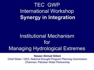 TEC GWP
         International Workshop
         Synergy in Integration


   Institutional Mechanism
               for
Managing Hydrological Extremes
                     Naseer Ahmad Gillani
Chief Water / CEO, National Drought Program Planning Commission
               Chairman, Pakistan Water Partnership
 