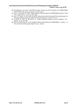 International Journal of Scientific Research and Management Studies (IJSRMS)
Volume 1 Issue 1, pg: 42-50
http://www.ijsrms.com All Rights Reserved pg. 50
[4]. DavideMattera and Mario Tanda“Blind Symbol Timing and CFO Estimation for OFDM/OQAM
Systems”IEEE transactions on wireless communications,.
[5]. Fusco. T and Tanda. M, (2007) “Blind frequency-offset estimation for OFDM/OQAM systems,” IEEE
Trans. Signal Process..vol.55, pp.1828-1838.
[6]. Fusco. T, Petrella. A, and Tanda. M, (2009) “Data-aided symbol timing and CFO synchronization for
filter-bank multicarrier systems,”IEEETrans.WirelessCommun..vol.8, pp.2705-2715.
[7]. Le Floch. B, Alard. M, and Berrou. C, “Coded orthogonal frequency division multiplex,” Proc.
IEEEvol. 83, pp. 982–996.
[8]. Mattera. D and Tanda.M, “A new method for blind synchronization for OFDM/OQAM systems,” in
Proc.,International Symp.Image Signal Process,. Analysis.
 
