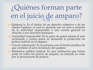 
 Quejosa/o: Es el titular de un derecho subjetivo o de un
interés legítimo, el cual es afectado por un acto u omisión
de la autoridad responsable o una norma general en
relación a sus derechos humanos.
 Autoridad responsable: Es la parte de quien emana el acto
reclamado y contra quien se demanda la protección de
justicia federal en el amparo.
 Tercero interesado: Es la persona con el interés jurídico de
que continúe el acto reclamado del quejoso
 Ministerio público federal: Es una institución que forma
parte en todos los juicios de amparo, su función es velar
por la procuración de justicia
¿Quiénes forman parte
en el juicio de amparo?
 