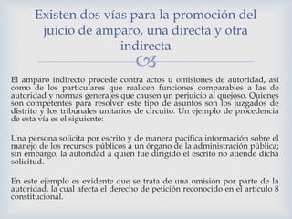 
El amparo indirecto procede contra actos u omisiones de autoridad, así
como de los particulares que realicen funciones comparables a las de
autoridad y normas generales que causen un perjuicio al quejoso. Quienes
son competentes para resolver este tipo de asuntos son los juzgados de
distrito y los tribunales unitarios de circuito. Un ejemplo de procedencia
de esta vía es el siguiente:
Una persona solicita por escrito y de manera pacífica información sobre el
manejo de los recursos públicos a un órgano de la administración pública;
sin embargo, la autoridad a quien fue dirigido el escrito no atiende dicha
solicitud.
En este ejemplo es evidente que se trata de una omisión por parte de la
autoridad, la cual afecta el derecho de petición reconocido en el artículo 8
constitucional.
Existen dos vías para la promoción del
juicio de amparo, una directa y otra
indirecta
 
