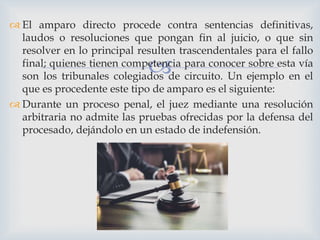 
 El amparo directo procede contra sentencias definitivas,
laudos o resoluciones que pongan fin al juicio, o que sin
resolver en lo principal resulten trascendentales para el fallo
final; quienes tienen competencia para conocer sobre esta vía
son los tribunales colegiados de circuito. Un ejemplo en el
que es procedente este tipo de amparo es el siguiente:
 Durante un proceso penal, el juez mediante una resolución
arbitraria no admite las pruebas ofrecidas por la defensa del
procesado, dejándolo en un estado de indefensión.
 