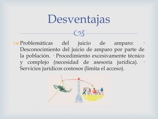 
 Problemáticas del juicio de amparo: ·
Desconocimiento del juicio de amparo por parte de
la población. · Procedimiento excesivamente técnico
y complejo (necesidad de asesoría jurídica). ·
Servicios jurídicos costosos (limita el acceso).
Desventajas
 