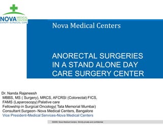 Nova Medical Centers



                            ANORECTAL SURGERIES
                            IN A STAND ALONE DAY
                            CARE SURGERY CENTER

Dr. Nanda Rajaneesh
MBBS, MS ( Surgery), MRCS, AFCRSI (Colorectal) FICS,
FAMS (Laparoscopy) Palative care
Fellowship in Surgical Oncology( Tata Memorial Mumbai)
Consultant Surgeon- Nova Medical Centers, Bangalore
Vice President-Medical Services-Nova Medical Centers
                            ©2009. Nova Medical Centers. Strictly private and confidential
 