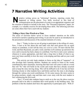 82
7 Narrative Writing Activities
N
arrative writing serves an "informing" function, reporting events that
happened or telling stories. Two skills involved in this kind of
communication are the placement of events in an appropriate sequence and
the selection of details to include in the story. The "Personal Experience" paper, for
example, is a valuable exercise for developing these skills. The following activities
are some others that I have used with my students:
Telling a Story One-Word-at-a-Time
The series of activities below serves to focus students' attention on the skills
involved in narrative speaking and writing. It can also be used as an introduction to
the presentation and discussion of the essential elements of a story.
Step 1. "Today in class we are all going to participate in the telling of a story.
Now, I want to be fair about this and make sure that each person has an equal
chance to contribute, so let's tell the story one word at a time. I'll start with the first
word, and then Raymond, you add a word, and then we'll continue up and down the
rows until everyone has had a chance to contribute. Feel free to start a new sentence
whenever it seems appropriate, and don't take a long time to think of what to say
next; just listen carefully to how the story is developing and then add on your word
quickly."
This activity not only leads students to focus on the idea of "sequence"—it
also develops their listening abilities. Students are careful to listen to the words
contributed by their classmates, knowing that their turn will come to add on a word
that will "fit," that will build on the words and events that have already occurred
and so keep the story moving along. This will be difficult to do if one has not been
listening closely to what students have said before and how the story is developing
through the various one-word contributions. If, for some reason, the story seems to
be going nowhere, simply stop and then start a new story with the next student in
line volunteering the first word.
Step 2. It won't take students long to catch on to the way the above exercise
proceeds and to be able to contribute their word quickly to the building story. The
problem is that the students don't have the opportunity to participate often. With 25
 