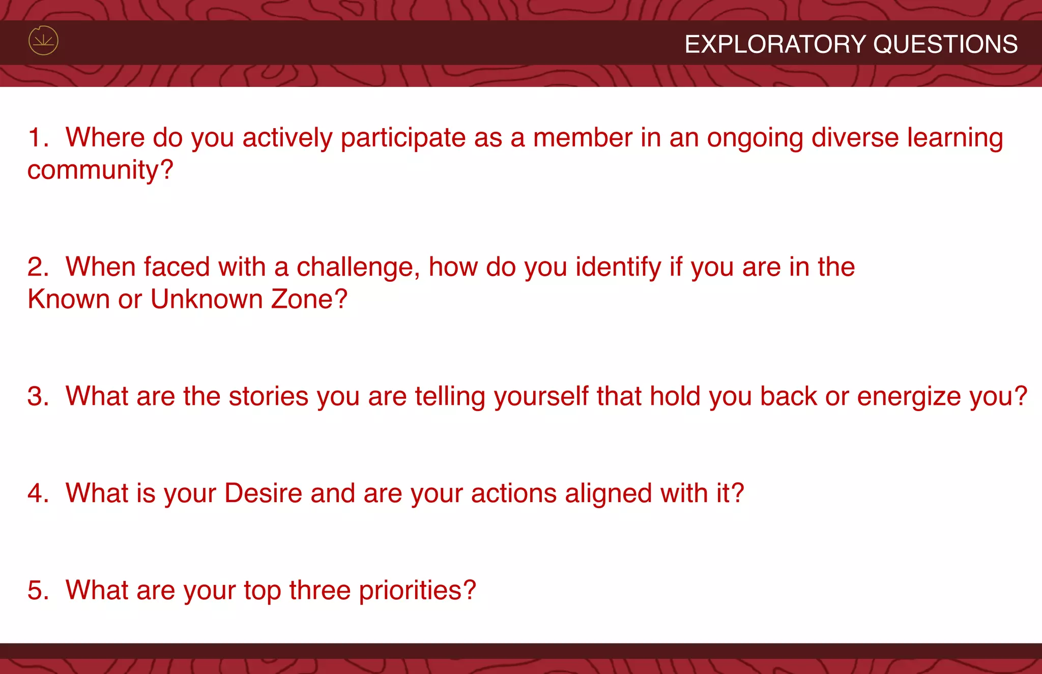 1.  Where do you actively participate as a member in an ongoing diverse learning
community?
 
2.  When faced with a challenge, how do you identify if you are in the
Known or Unknown Zone?
 
3.  What are the stories you are telling yourself that hold you back or energize you?
 
4.  What is your Desire and are your actions aligned with it?
  
5.  What are your top three priorities?
EXPLORATORY QUESTIONS
 