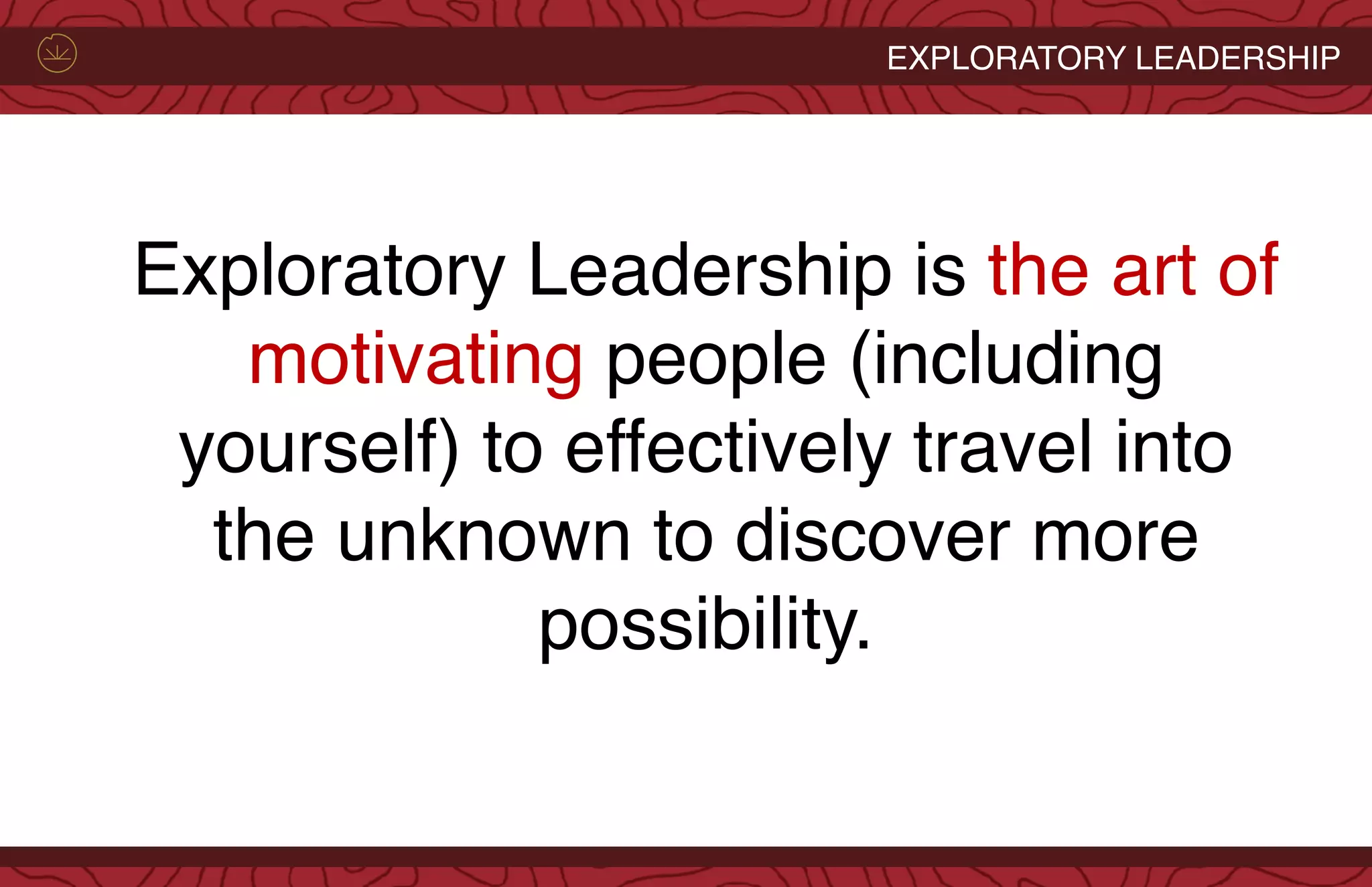 EXPLORATORY LEADERSHIP
Exploratory Leadership is the art of
motivating people (including
yourself) to effectively travel into
the unknown to discover more
possibility.
 