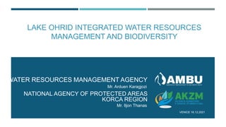 LAKE OHRID INTEGRATED WATER RESOURCES
MANAGEMENT AND BIODIVERSITY
WATER RESOURCES MANAGEMENT AGENCY
VENICE 16.12.2021
Mr. Arduen Karagjozi
NATIONAL AGENCY OF PROTECTED AREAS
KORCA REGION
Mr. Iljon Thanas
 