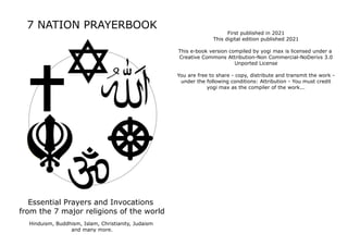 7 NATION PRAYERBOOK
Essential Prayers and Invocations
from the 7 major religions of the world
Hinduism, Buddhism, Islam, Christianity, Judaism
and many more.
First published in 2021
This digital edition published 2021
This e-book version compiled by yogi max is licensed under a
Creative Commons Attribution-Non Commercial-NoDerivs 3.0
Unported License
You are free to share - copy, distribute and transmit the work -
under the following conditions: Attribution - You must credit
yogi max as the compiler of the work...
 