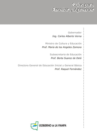 Gobernador
Ministro de Cultura y Educación
Subsecretaria de Educación
Directora General de Educación Inicial y General Básica
Ing. Carlos Alberto Verna
Prof. María de los Angeles Zamora
Prof. Berta Suarez de Delú
Prof. Raquel Fernández
Guías para
Enseñar y Aprender
 