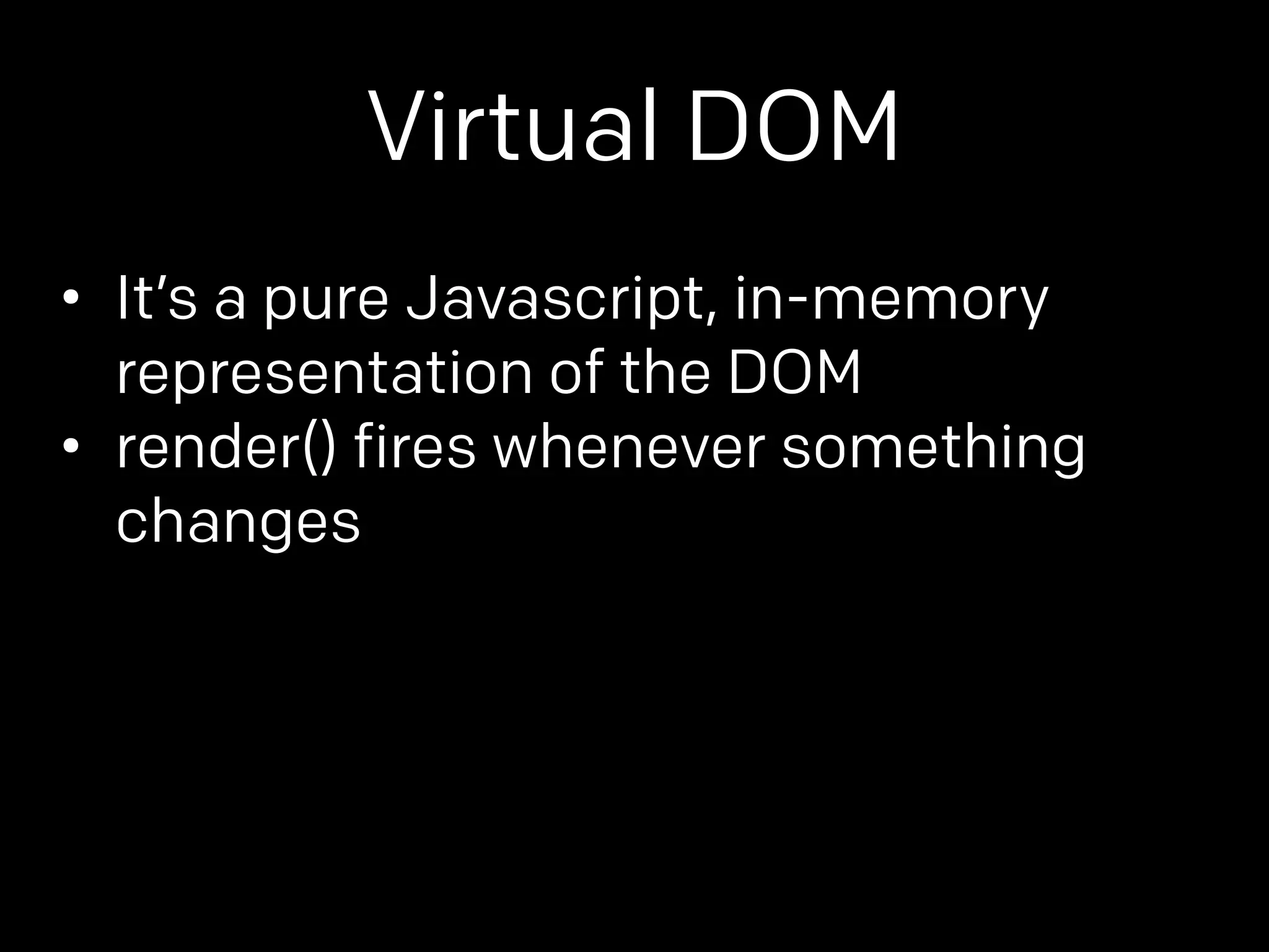 Virtual DOM 
• It’s a pure Javascript, in-memory 
representation of the DOM 
• render() fires whenever something 
changes 
 