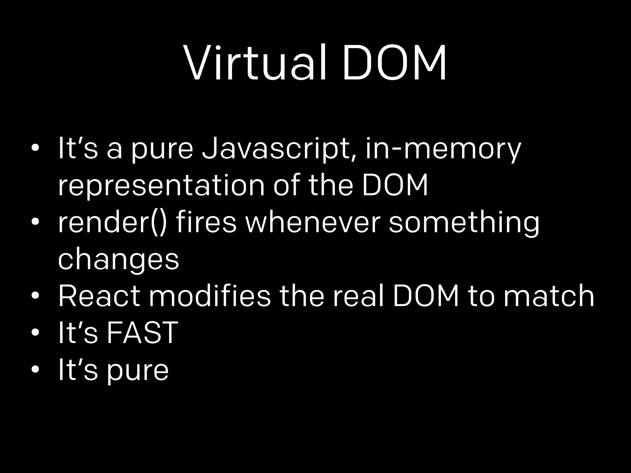 Virtual DOM 
• It’s a pure Javascript, in-memory 
representation of the DOM 
• render() fires whenever something 
changes 
• React modifies the real DOM to match 
• It’s FAST 
• It’s pure 
 