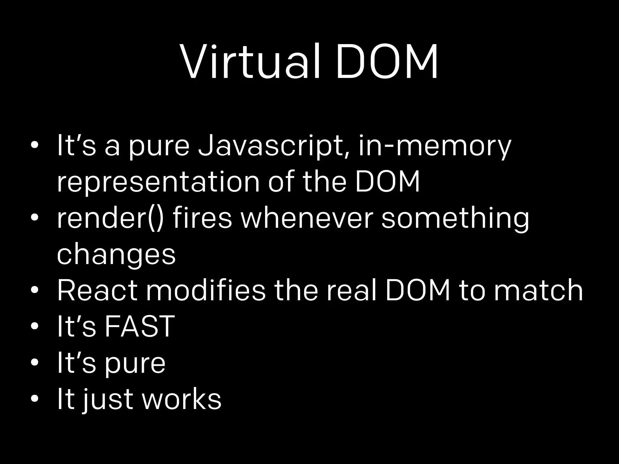 Virtual DOM 
• It’s a pure Javascript, in-memory 
representation of the DOM 
• render() fires whenever something 
changes 
• React modifies the real DOM to match 
• It’s FAST 
• It’s pure 
• It just works 
 