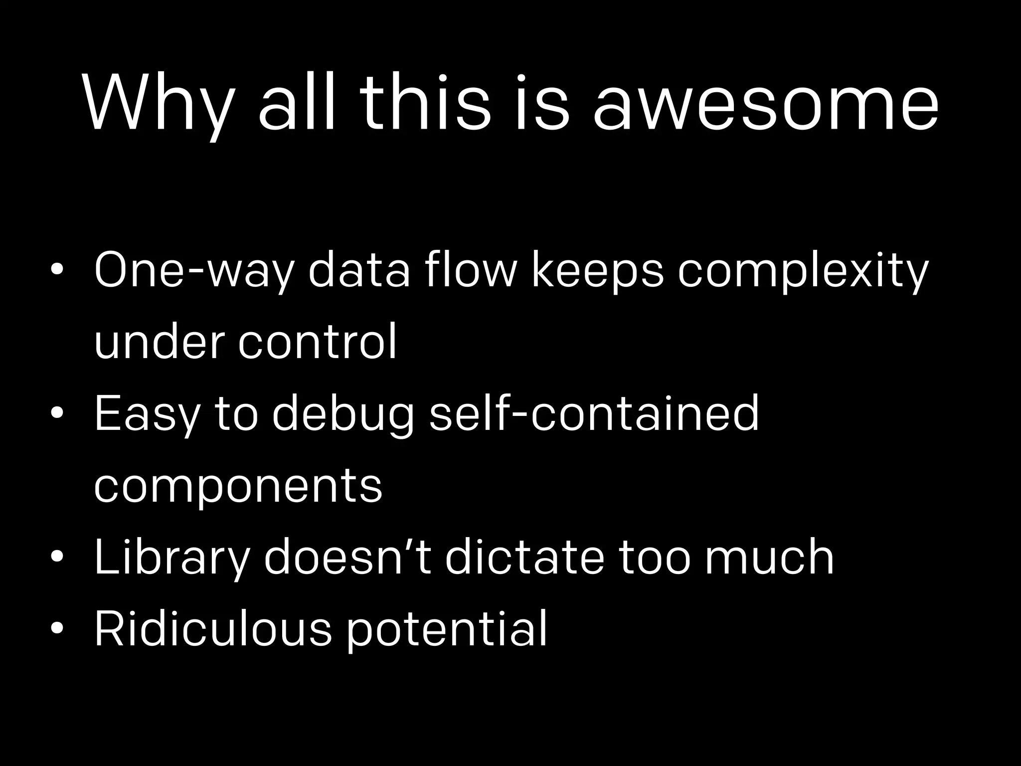Why all this is awesome 
• One-way data flow keeps complexity 
under control 
• Easy to debug self-contained 
components 
• Library doesn’t dictate too much 
• Ridiculous potential 
 