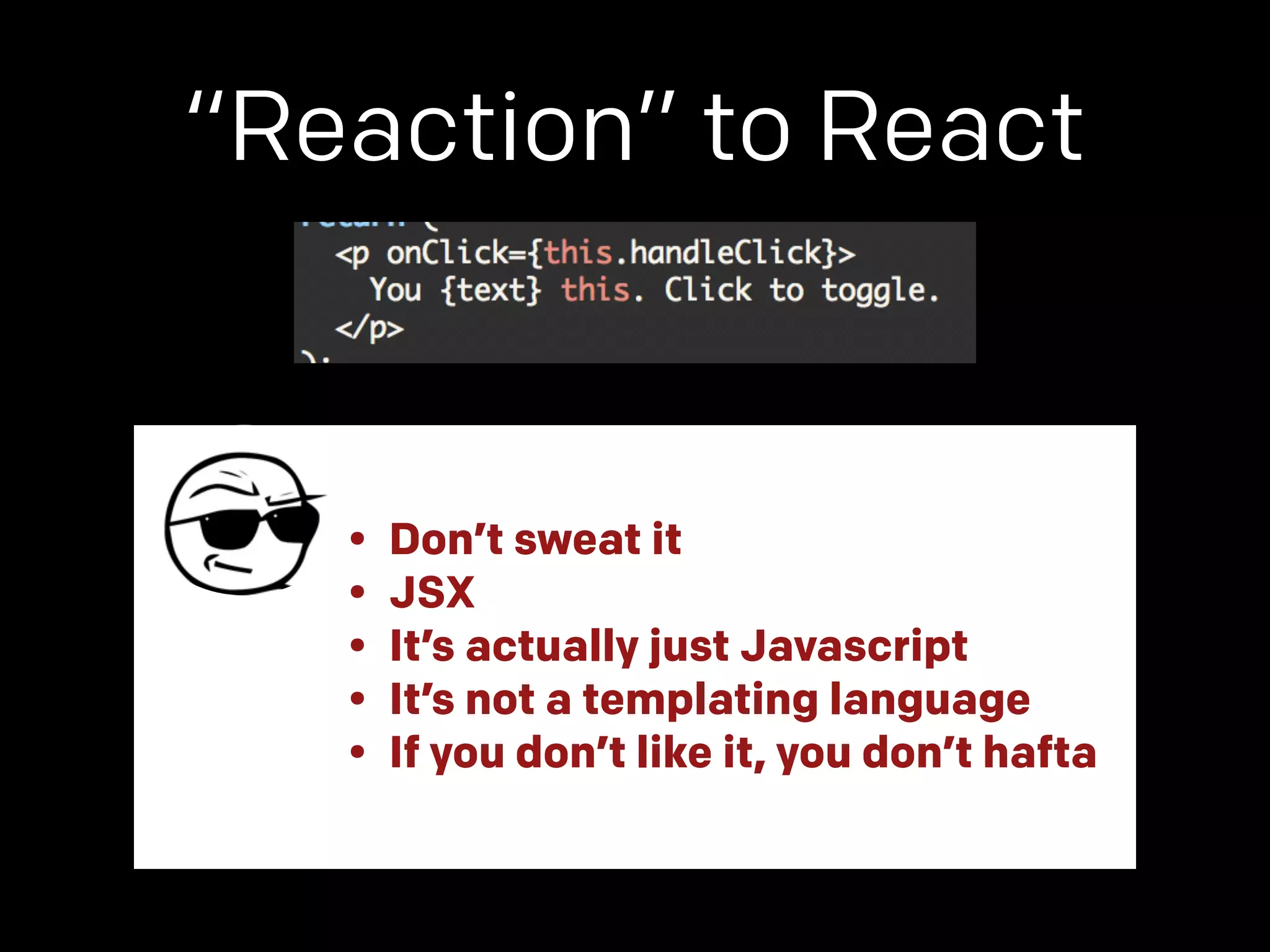 “Reaction” to React 
• Don’t sweat it 
• JSX 
• It’s actually just Javascript 
• It’s not a templating language 
• If you don’t like it, you don’t hafta 
 