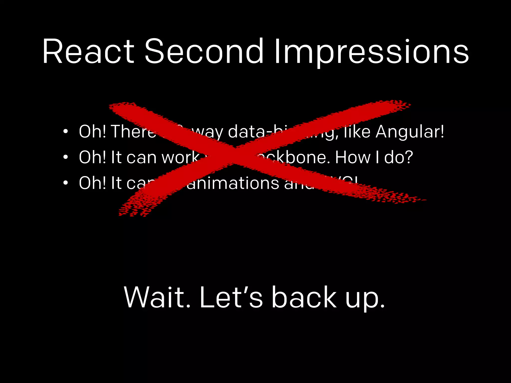 React Second Impressions 
• Oh! There’s 2-way data-binding, like Angular! 
• Oh! It can work with Backbone. How I do? 
• Oh! It can do animations and SVG! 
Wait. Let’s back up. 
 