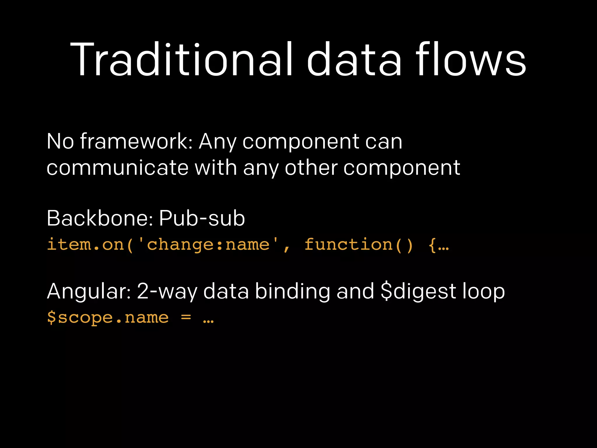 Traditional data flows 
No framework: Any component can 
communicate with any other component 
Backbone: Pub-sub 
item.on('change:name', function() {… 
Angular: 2-way data binding and $digest loop 
$scope.name = … 
 