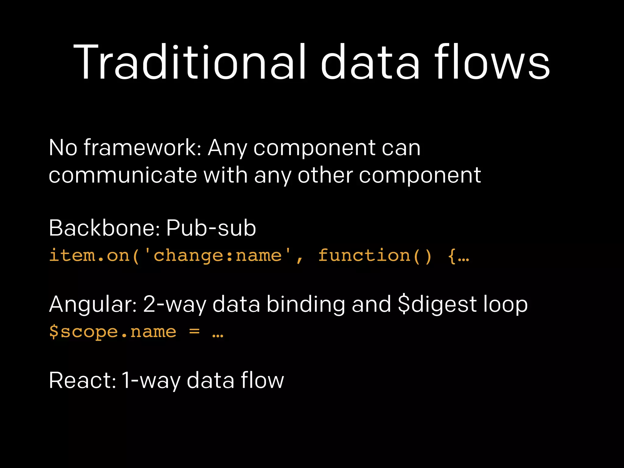 Traditional data flows 
No framework: Any component can 
communicate with any other component 
Backbone: Pub-sub 
item.on('change:name', function() {… 
Angular: 2-way data binding and $digest loop 
$scope.name = … 
React: 1-way data flow 
 