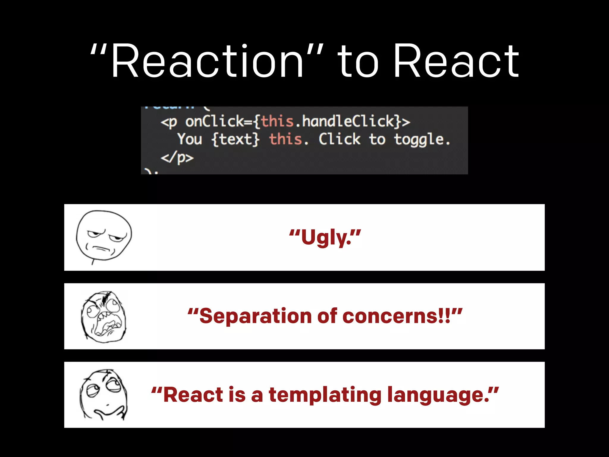 “Reaction” to React 
“Ugly.” 
“Separation of concerns!!” 
“React is a templating language.” 
 