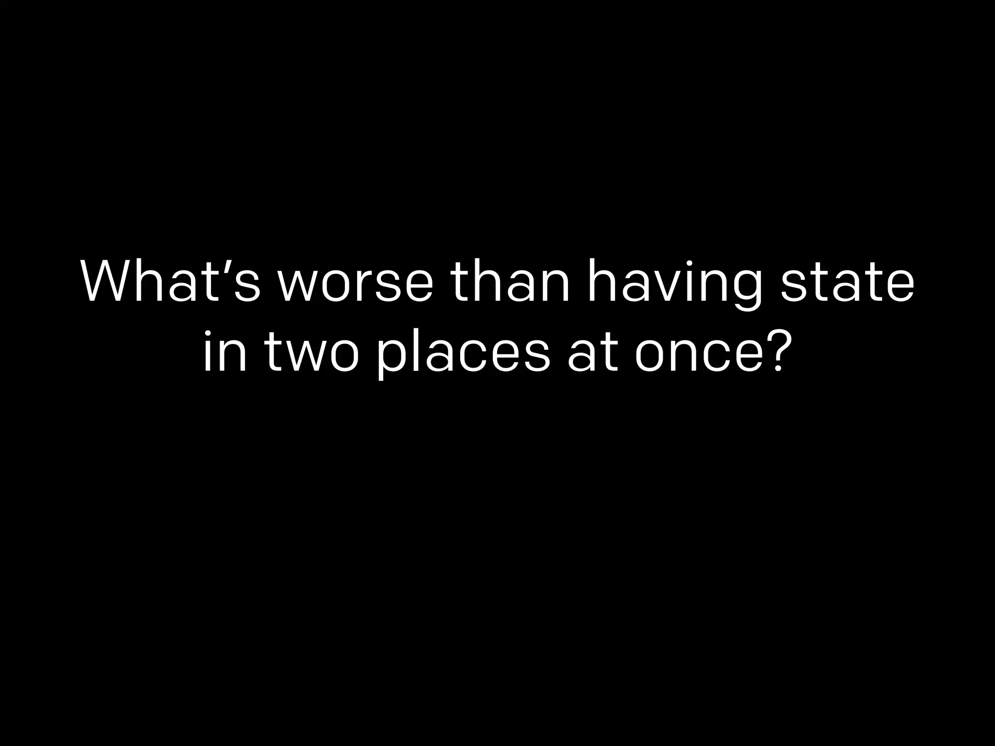 What’s worse than having state 
in two places at once? 
 