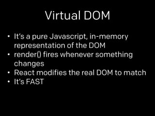 Virtual DOM 
• It’s a pure Javascript, in-memory 
representation of the DOM 
• render() fires whenever something 
changes 
• React modifies the real DOM to match 
• It’s FAST 
 