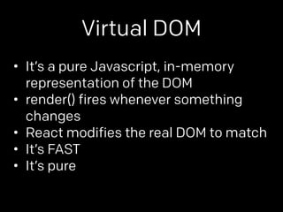 Virtual DOM 
• It’s a pure Javascript, in-memory 
representation of the DOM 
• render() fires whenever something 
changes 
• React modifies the real DOM to match 
• It’s FAST 
• It’s pure 
 