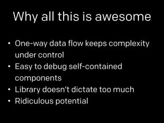 Why all this is awesome 
• One-way data flow keeps complexity 
under control 
• Easy to debug self-contained 
components 
• Library doesn’t dictate too much 
• Ridiculous potential 
 