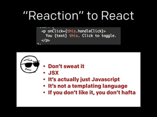 “Reaction” to React 
• Don’t sweat it 
• JSX 
• It’s actually just Javascript 
• It’s not a templating language 
• If you don’t like it, you don’t hafta 
 
