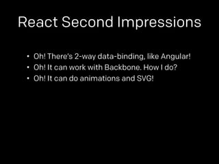 React Second Impressions 
• Oh! There’s 2-way data-binding, like Angular! 
• Oh! It can work with Backbone. How I do? 
• Oh! It can do animations and SVG! 
 