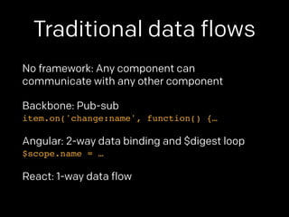 Traditional data flows 
No framework: Any component can 
communicate with any other component 
Backbone: Pub-sub 
item.on('change:name', function() {… 
Angular: 2-way data binding and $digest loop 
$scope.name = … 
React: 1-way data flow 
 