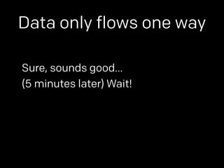 Data only flows one way 
Sure, sounds good… 
(5 minutes later) Wait! 
 