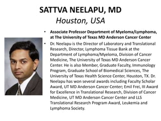 SATTVA NEELAPU, MD
Houston, USA
• Associate Professor Department of Myeloma/Lymphoma,
at The University of Texas MD Anderson Cancer Center
• Dr. Neelapu is the Director of Laboratory and Translational
Research, Director, Lymphoma Tissue Bank at the
Department of Lymphoma/Myeloma, Division of Cancer
Medicine, The University of Texas MD Anderson Cancer
Center. He is also Member, Graduate Faculty, Immunology
Program, Graduate School of Biomedical Sciences, The
University of Texas Health Science Center, Houston, TX. Dr.
Neelapu has won several awards including Faculty Scholar
Award, UT MD Anderson Cancer Center; Emil Frei, III Award
for Excellence in Translational Research, Division of Cancer
Medicine, UT MD Anderson Cancer Center and LLS
Translational Research Program Award, Leukemia and
Lymphoma Society.
 