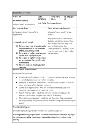 Lesson Plan pro forma
Class: 7NE
(mixed ability sets)
indicate levels of attainment
Date:
12/4/2016
Time: 08:40 –
09:45
No. of pupils:
30
Unit /SoW: The Hunger Games
Key Learning Goals:
ref. to exam board criteria/NC as
appropriate
… in pupil-friendly format:
1) To have used your ‘discussion skills’
to consider some of the problems
of the 21st Century world.
2) To be able to explain what is meant
by the term‘dystopian novel.’
3) To be able to explain why the novel
we are studying this term fits into
the category.
4) To have begun to create your own
dystopia.
Expected Learning Outcomes:
all pupils? some pupils? a few
pupils?
All pupils will produce their own
dystopia using their senses. They
will incorporate what they have
learnt, showing that they
understand what a dystopia is and
how it is portrayed in their make-
believe world.
Opportunities for Assessment:
Formative & summative
 Creating a list of problems in the 21st century – reinforcing what dystopia
is and what problems are prevalent nowadays
 Examples of dystopian novels/films – this will allow students to think of
other settings in which dystopia can occur
 Quotes of Hunger Games – this will allow students to deduce what
dystopian themes will run through the novel
 Reality TV show table – students will fill in a table writing down the
elements of dystopia in Big Brother and I’m a Celebrity
 Making their own dystopia – students will show that they understand
what dystopia by using their creativity and describing their own dystopian
world
Cognitive challenges:
Desirable difficulties for all abilities; how will students progress?
Creating their own dystopian world – students will learn what the term‘dystopia’
is, and examples will be given in the real world and how it is prevalent in our
society.
 