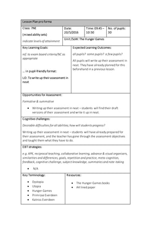 Lesson Plan pro forma
Class: 7NE
(mixed ability sets)
indicate levels of attainment
Date:
20/5/2016
Time: 09:45 –
10:50
No. of pupils:
30
Unit /SoW: The Hunger Games
Key Learning Goals:
ref. to exam board criteria/NC as
appropriate
… in pupil-friendly format:
LO: To write up their assessment in
neat
Expected Learning Outcomes:
all pupils? some pupils? a few pupils?
All pupils will write up their assessment in
neat. They have already planned for this
beforehand in a previous lesson.
Opportunities for Assessment:
Formative & summative
 Writing up their assessment in neat – students will find their draft
versions of their assessment and write it up in neat.
Cognitive challenges:
Desirable difficulties for all abilities; how will students progress?
Writing up their assessment in neat – students will have already prepared for
their assessment, and the teacher has gone through the assessment objectives
and taught them what they have to do.
EBT strategies:
e.g. APK, reciprocal teaching, collaborative learning, advance & visual organisers,
similarities and differences, goals, repetition and practice, meta-cognition,
feedback, cognitive challenge, subject knowledge, summaries and note-taking
 N/A
Key Terminology:
 Dystopia
 Utopia
 Hunger Games
 Primrose Everdeen
 Katniss Everdeen
Resources:
 The Hunger Games books
 A4 lined paper
 