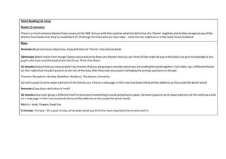 SilentReading(10 mins)
Starter (5 minutes)
There isa listof commonthemesfrom novelsonthe IWB.Discusswiththeirpartnerwhatthe definitionof a‘theme’mightbe anddotheyrecognise anyof the
themesfrombooksthatthey’ve read/heardof.Challenge forthose whoare more able – whatthemesmightoccurinthe book?Classfeedback.
Main
5minutesRead outlessonobjectives.Copydefinitionof ‘theme’intoexercise book.
10minutes Watch trailerfromHungerGames twice andwrite downanythemesthatyoucan thinkof that mightbe keyinthe book(use priorknowledge of any
pupilswhohave readthe books/seenthe films).Think-Pair-Share.
15 minutesExplainthatyouhave picked5 keythemesthatyou are goingto considerwhilstyouare readingthe booktogether.Eachtable hasa differenttheme
on theirtable thattheywill presenttothe restof the class aftertheyhave discusseditfollowingthe promptquestionsonthe ppt.
Themes=Deception,Identity,Rebellion,Realityvs.The Games,Humanity
Get everypupil towrite downeachone of the themesasa title ona newpage in theirexercise book(these will be addedtoastheystudythe whole book)
5minutesCopy downdefinitionof motif
10 minutesGive each groupa differentmotif tobrainstormeverythingitcouldsymboliseonpaper.Geteverypupil towrite downeachone of the motifsasa title
on a newpage in theirexercisebook(thesewill be addedtoastheystudythe whole book)
Motifs= birds,flowers,food,fire
5 minutes Plenary – Ona post-itnote,write downwhatyouthinkthe mostimportanttheme andmotif is
 