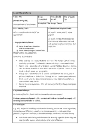 Lesson Plan pro forma
Class: 7NE
(mixed ability sets)
indicate levels of attainment
Date:
19/4/2016
Time: 08:40 –
09:45
No. of pupils:
30
Unit /SoW: The Hunger Games
Key Learning Goals:
ref. to exam board criteria/NC as
appropriate
… in pupil-friendly format:
1) What do we learnaboutthe
character of Katniss?
2) What ishappeninginChapterOne?
Expected Learning Outcomes:
all pupils? some pupils? a few
pupils?
All pupils will be able to describe
Katniss using adjectives, and pick
out quotes which demonstrate that
adjective.
Opportunities for Assessment:
Formative & summative
 Class reading – As a class, students will read ‘The Hunger Games’, using
the lollipop method. Teacher will ask why it is important to read aloud.
 Post-it note – students will write down a word that best describes Katniss.
This will allow students to think about what sort of person Katniss is, and
think in-depth about her personality.
 Group work – students have to choose 5 words from the board, and in
groups, they have to find quotes from pg. 8 – 11. This will get students to
think about what the description shows and how it contributes to how
the audience view Katniss
 Comprehension questions – this will show whether they have understood
the book.
Cognitive challenges:
Desirable difficulties for all abilities; how will students progress?
Picking quotes out of page 8 – 11 – students will pick out quotes frompage8 – 11
relating to the character of Katniss.
EBT strategies:
e.g. APK, reciprocal teaching, collaborative learning, advance & visual organisers,
similarities and differences, goals, repetition and practice, meta-cognition,
feedback, cognitive challenge, subject knowledge, summaries and note-taking
 Collaborative learning – students will be working together when they are
searching for quotes relating to the character of Katniss
 