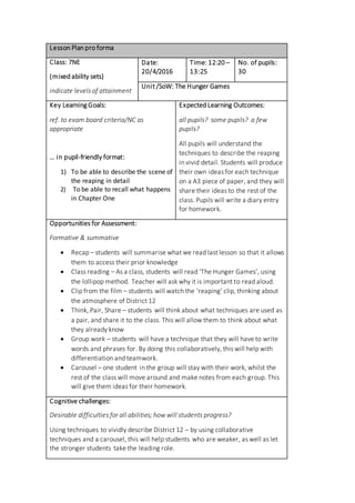 Lesson Plan pro forma
Class: 7NE
(mixed ability sets)
indicate levels of attainment
Date:
20/4/2016
Time: 12:20 –
13:25
No. of pupils:
30
Unit /SoW: The Hunger Games
Key Learning Goals:
ref. to exam board criteria/NC as
appropriate
… in pupil-friendly format:
1) To be able to describe the scene of
the reaping in detail
2) To be able to recall what happens
in Chapter One
Expected Learning Outcomes:
all pupils? some pupils? a few
pupils?
All pupils will understand the
techniques to describe the reaping
in vivid detail. Students will produce
their own ideas for each technique
on a A3 piece of paper, and they will
share their ideas to the rest of the
class. Pupils will write a diary entry
for homework.
Opportunities for Assessment:
Formative & summative
 Recap – students will summarise what we read last lesson so that it allows
them to access their prior knowledge
 Class reading – As a class, students will read ‘The Hunger Games’, using
the lollipop method. Teacher will ask why it is important to read aloud.
 Clip from the film – students will watch the ‘reaping’ clip, thinking about
the atmosphere of District 12
 Think, Pair, Share – students will think about what techniques are used as
a pair, and share it to the class. This will allow them to think about what
they already know
 Group work – students will have a technique that they will have to write
words and phrases for. By doing this collaboratively, this will help with
differentiation and teamwork.
 Carousel – one student in the group will stay with their work, whilst the
rest of the class will move around and make notes from each group. This
will give them ideas for their homework.
Cognitive challenges:
Desirable difficulties for all abilities; how will students progress?
Using techniques to vividly describe District 12 – by using collaborative
techniques and a carousel, this will help students who are weaker, as well as let
the stronger students take the leading role.
 