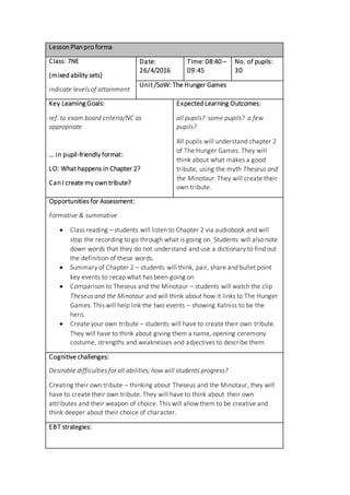 Lesson Plan pro forma
Class: 7NE
(mixed ability sets)
indicate levels of attainment
Date:
26/4/2016
Time: 08:40 –
09:45
No. of pupils:
30
Unit /SoW: The Hunger Games
Key Learning Goals:
ref. to exam board criteria/NC as
appropriate
… in pupil-friendly format:
LO: What happens in Chapter 2?
Can I create my own tribute?
Expected Learning Outcomes:
all pupils? some pupils? a few
pupils?
All pupils will understand chapter 2
of The Hunger Games. They will
think about what makes a good
tribute, using the myth Theseus and
the Minotaur. They will create their
own tribute.
Opportunities for Assessment:
Formative & summative
 Class reading – students will listen to Chapter 2 via audiobook and will
stop the recording to go through what is going on. Students will also note
down words that they do not understand and use a dictionary to find out
the definition of these words.
 Summary of Chapter 2 – students will think, pair, share and bullet point
key events to recap what has been going on
 Comparison to Theseus and the Minotaur – students will watch the clip
Theseus and the Minotaur and will think about how it links to The Hunger
Games. This will help link the two events – showing Katniss to be the
hero.
 Create your own tribute – students will have to create their own tribute.
They will have to think about giving them a name, opening ceremony
costume, strengths and weaknesses and adjectives to describe them.
Cognitive challenges:
Desirable difficulties for all abilities; how will students progress?
Creating their own tribute – thinking about Theseus and the Minotaur, they will
have to create their own tribute. They will have to think about their own
attributes and their weapon of choice. This will allow them to be creative and
think deeper about their choice of character.
EBT strategies:
 