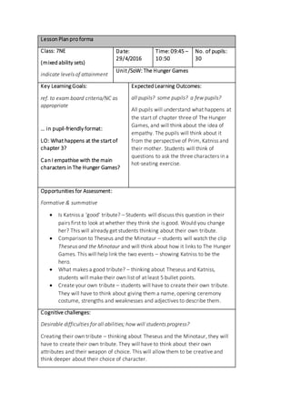Lesson Plan pro forma
Class: 7NE
(mixed ability sets)
indicate levels of attainment
Date:
29/4/2016
Time: 09:45 –
10:50
No. of pupils:
30
Unit /SoW: The Hunger Games
Key Learning Goals:
ref. to exam board criteria/NC as
appropriate
… in pupil-friendly format:
LO: What happens at the start of
chapter 3?
Can I empathise with the main
characters in The Hunger Games?
Expected Learning Outcomes:
all pupils? some pupils? a few pupils?
All pupils will understand what happens at
the start of chapter three of The Hunger
Games, and will think about the idea of
empathy. The pupils will think about it
from the perspective of Prim, Katniss and
their mother. Students will think of
questions to ask the three characters in a
hot-seating exercise.
Opportunities for Assessment:
Formative & summative
 Is Katniss a ‘good’ tribute? – Students will discuss this question in their
pairs first to look at whether they think she is good. Would you change
her? This will already get students thinking about their own tribute.
 Comparison to Theseus and the Minotaur – students will watch the clip
Theseus and the Minotaur and will think about how it links to The Hunger
Games. This will help link the two events – showing Katniss to be the
hero.
 What makes a good tribute? – thinking about Theseus and Katniss,
students will make their own list of at least 5 bullet points.
 Create your own tribute – students will have to create their own tribute.
They will have to think about giving them a name, opening ceremony
costume, strengths and weaknesses and adjectives to describe them.
Cognitive challenges:
Desirable difficulties for all abilities; how will students progress?
Creating their own tribute – thinking about Theseus and the Minotaur, they will
have to create their own tribute. They will have to think about their own
attributes and their weapon of choice. This will allow them to be creative and
think deeper about their choice of character.
 