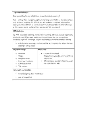 Cognitive challenges:
Desirable difficulties for all abilities; how will students progress?
Task – writing their own paragraph summarising what the three characters have
said. Students may find this difficult so I will make sure that I verbally explain
clearly what I want them to summarise (Prim, Katniss and the mother’s feelings
at this current point) and give them questions if it is necessary)
EBT strategies:
e.g. APK, reciprocal teaching, collaborative learning, advance & visual organisers,
similarities and differences, goals, repetition and practice, meta-cognition,
feedback, cognitive challenge, subject knowledge, summaries and note-taking
 Collaborative learning – students will be working together when the hot-
seating is taking place
Key Terminology:
 Dystopia
 Utopia
 Hunger Games
 Primrose Everdeen
 Katniss Everdeen
 The mother
Resources:
 Chapter 3 audiobook
(https://www.youtube.com/watch?v=jc
zcP5zD1pA)
 Differentiated question sheet for Aaron
and JJ (and Alfie) (x4)
Homework and practice:
• Finish designing their own tribute
• Due 3rd May 2016
 