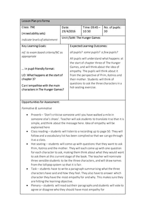 Lesson Plan pro forma
Class: 7NE
(mixed ability sets)
indicate levels of attainment
Date:
29/4/2016
Time: 09:45 –
10:50
No. of pupils:
30
Unit /SoW: The Hunger Games
Key Learning Goals:
ref. to exam board criteria/NC as
appropriate
… in pupil-friendly format:
LO: What happens at the start of
chapter 3?
Can I empathise with the main
characters in The Hunger Games?
Expected Learning Outcomes:
all pupils? some pupils? a few pupils?
All pupils will understand what happens at
the start of chapter three of The Hunger
Games, and will think about the idea of
empathy. The pupils will think about it
from the perspective of Prim, Katniss and
their mother. Students will think of
questions to ask the three characters in a
hot-seating exercise.
Opportunities for Assessment:
Formative & summative
 Proverb – ‘Don’t criticise someone until you have walked a mile in
someone else’s shoes’. Teacher will ask students to translate it so that it is
simple, and think about the message here. Idea of empathy will be
explained here
 Class reading – students will listen to a recording up to page 50. They will
follow and a vocabulary list has been complied so that we can go through
it as a class.
 Hot seating – students will come up with questions that they want to ask
Prim, Katniss and the mother. They will each come up with one question
for each character to ask, making them think about what they would want
to ask them at this current stage of the book. The teacher will nominate
three sensible students to be the three characters, and will draw names
from the lollipop system so that it is fair.
 Task – students have to write a paragraph summarising what the three
characters have said and how they feel. They also have to answer which
character they have the most empathy for and why. This makes sure they
are hitting the learning objective.
 Plenary – students will read out their paragraphs and students will vote to
agree or disagree who they should have most empathy for
 